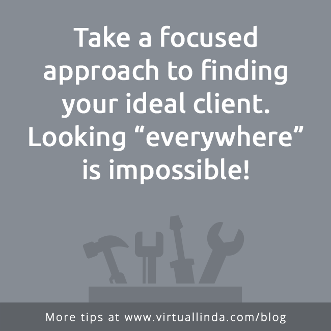 Take a focused approach to finding your ideal client.Looking “everywhere”is impossible!