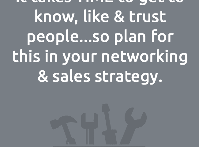It takes TIME to get to know, like & trust people...so plan forthis in your networking & sales strategy.