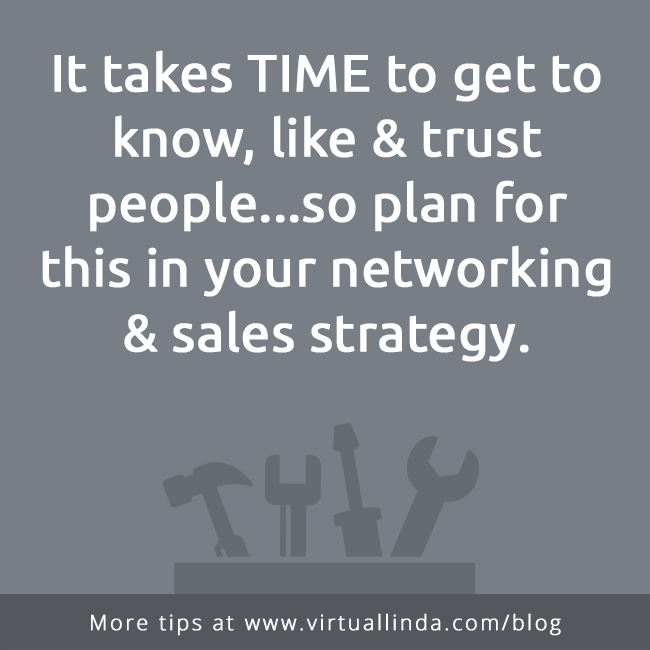 It takes TIME to get to know, like & trust people...so plan forthis in your networking & sales strategy.